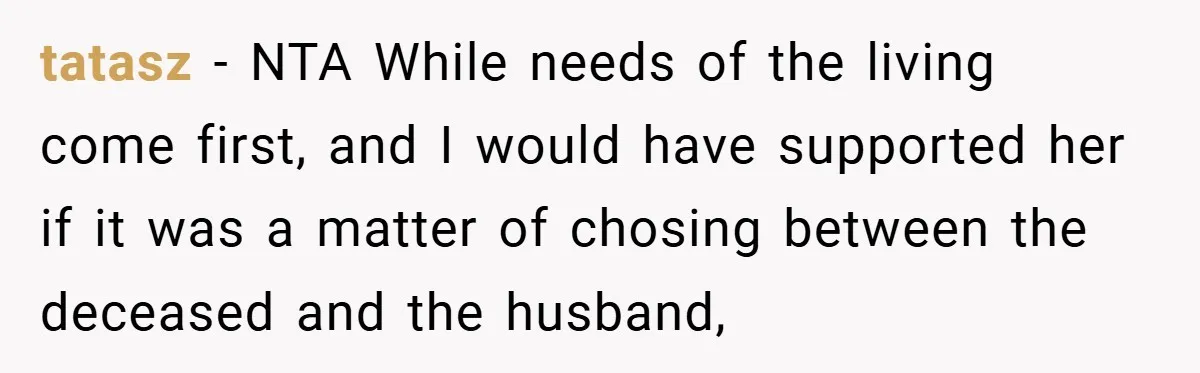 A Woman Yells at Her Mom After She Says She Might Miss Her Husband’s Memorial - Was She Wrong? tatasz − NTA While needs of the living come first, and I would have supported her if it was a matter of chosing between the deceased and the husband,