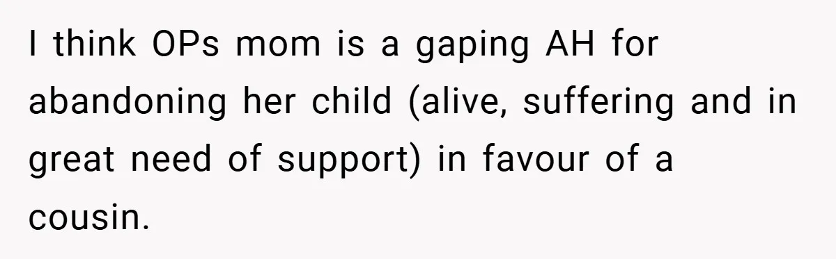 A Woman Yells at Her Mom After She Says She Might Miss Her Husband’s Memorial - Was She Wrong? I think OPs mom is a gaping AH for abandoning her child (alive, suffering and in great need of support) in favour of a cousin.