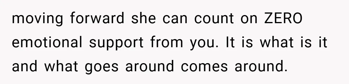 A Woman Yells at Her Mom After She Says She Might Miss Her Husband’s Memorial - Was She Wrong? moving forward she can count on ZERO emotional support from you. It is what is it and what goes around comes around.