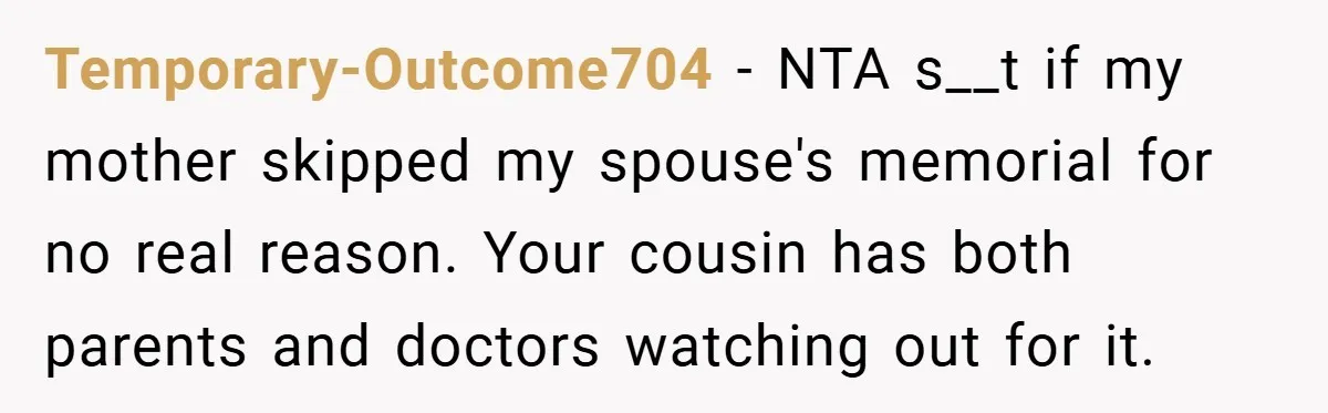 A Woman Yells at Her Mom After She Says She Might Miss Her Husband’s Memorial - Was She Wrong? Temporary-Outcome704 − NTA s__t if my mother skipped my spouse's memorial for no real reason. Your cousin has both parents and doctors watching out for it.