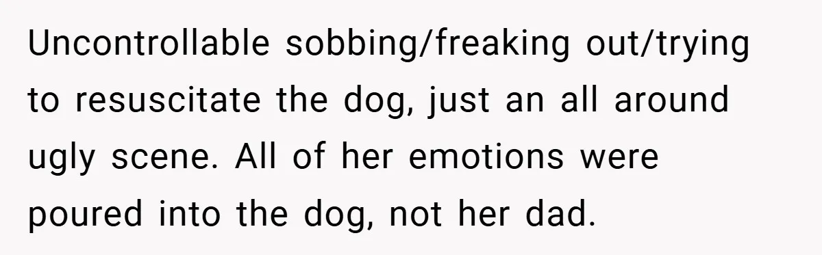 A Woman Yells at Her Mom After She Says She Might Miss Her Husband’s Memorial - Was She Wrong? Uncontrollable sobbing/freaking out/trying to resuscitate the dog, just an all around ugly scene. All of her emotions were poured into the dog, not her dad.