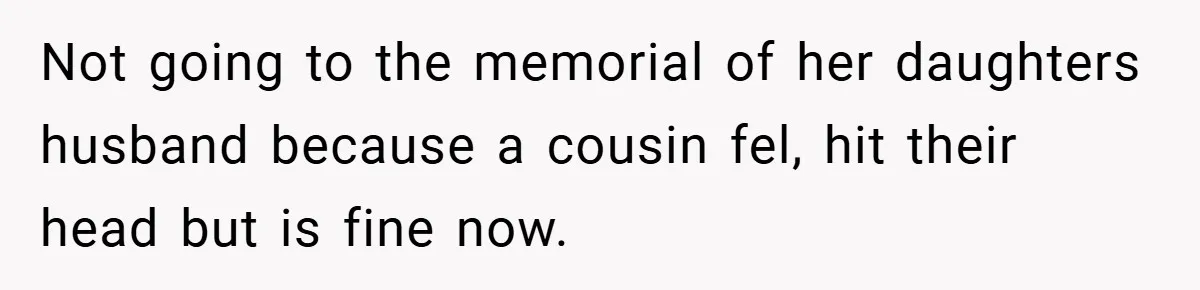 A Woman Yells at Her Mom After She Says She Might Miss Her Husband’s Memorial - Was She Wrong? Not going to the memorial of her daughters husband because a cousin fel, hit their head but is fine now.