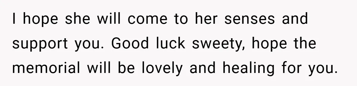 A Woman Yells at Her Mom After She Says She Might Miss Her Husband’s Memorial - Was She Wrong? I hope she will come to her senses and support you. Good luck sweety, hope the memorial will be lovely and healing for you.