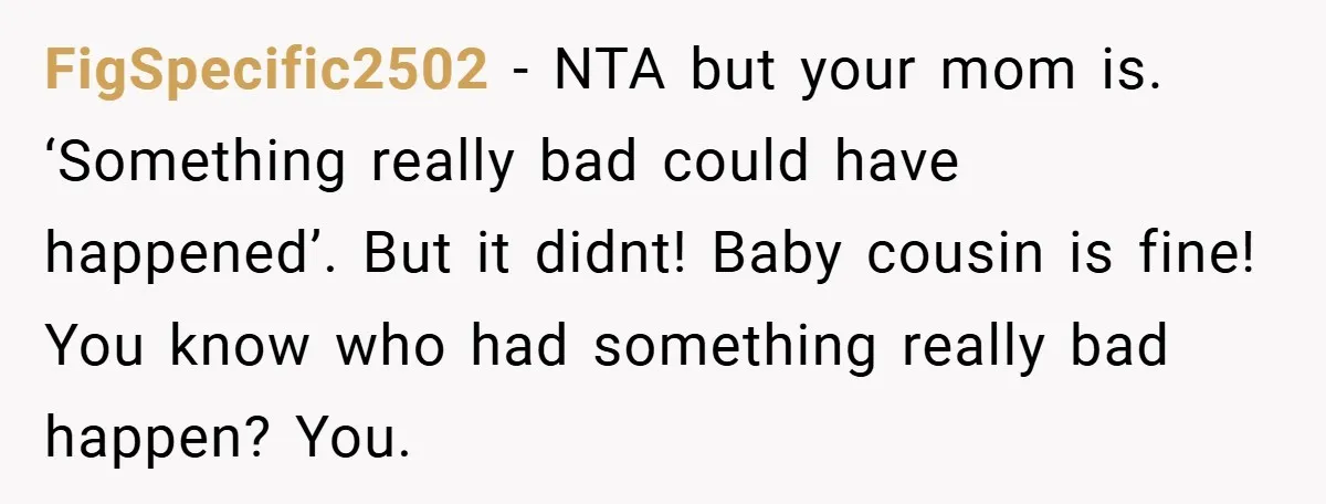 A Woman Yells at Her Mom After She Says She Might Miss Her Husband’s Memorial - Was She Wrong? FigSpecific2502 − NTA but your mom is. ‘Something really bad could have happened’. But it didnt! Baby cousin is fine! You know who had something really bad happen? You.
