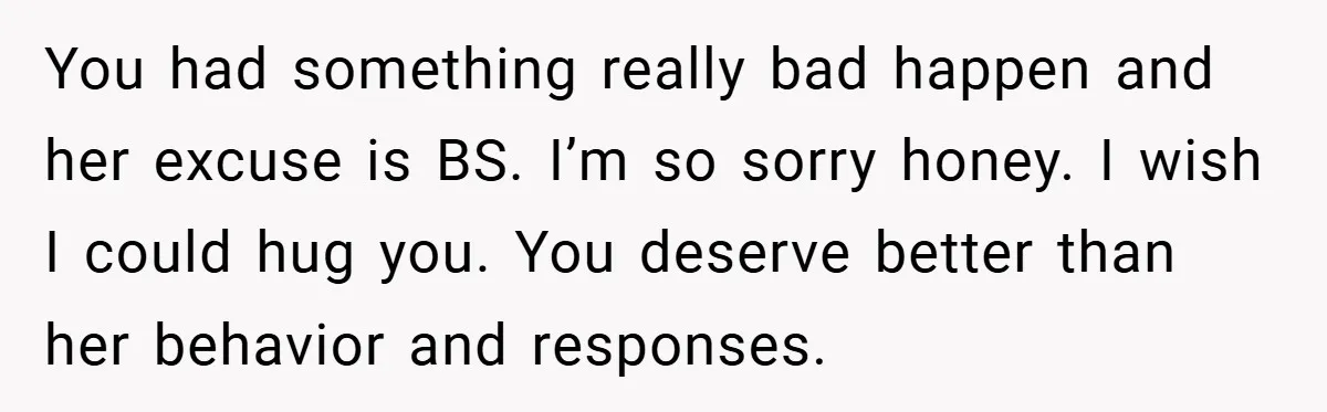 A Woman Yells at Her Mom After She Says She Might Miss Her Husband’s Memorial - Was She Wrong? You had something really bad happen and her excuse is BS. I’m so sorry honey. I wish I could hug you. You deserve better than her behavior and responses.