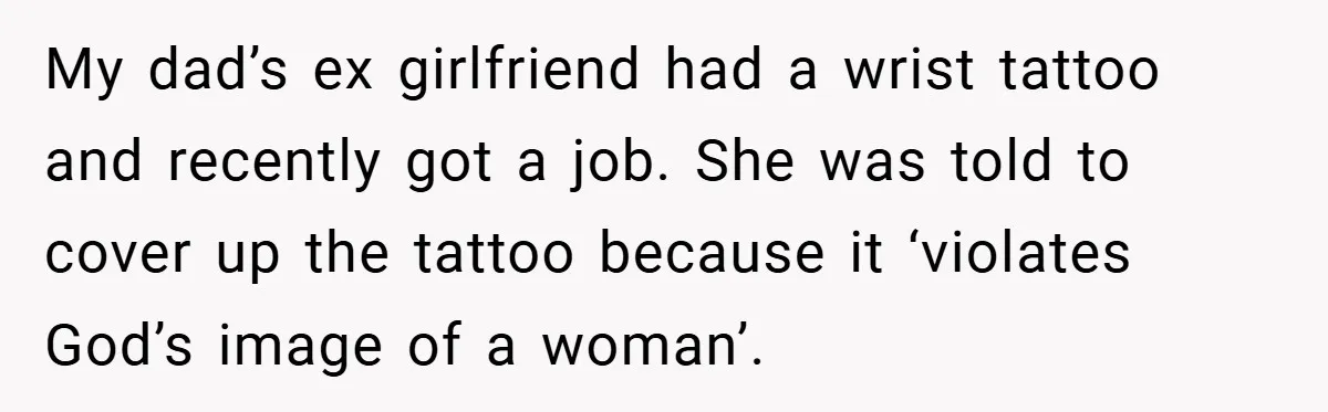 Woman Told to Cover Her Tattoo to ‘Honor God’s Image’ - So She Did It in the Most Annoying Way Possible My dad’s ex girlfriend had a wrist tattoo and recently got a job. She was told to cover up the tattoo because it ‘violates God’s image of a woman’.