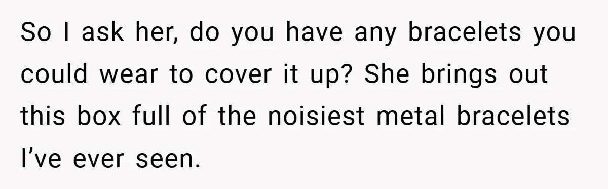 Woman Told to Cover Her Tattoo to ‘Honor God’s Image’ - So She Did It in the Most Annoying Way Possible So I ask her, do you have any bracelets you could wear to cover it up? She brings out this box full of the noisiest metal bracelets I’ve ever seen.