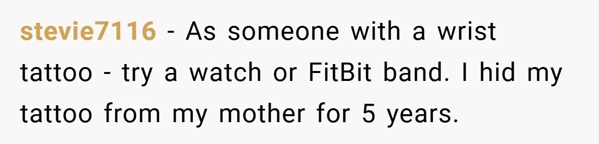 Woman Told to Cover Her Tattoo to ‘Honor God’s Image’ - So She Did It in the Most Annoying Way Possible stevie7116 − As someone with a wrist tattoo - try a watch or FitBit band. I hid my tattoo from my mother for 5 years.