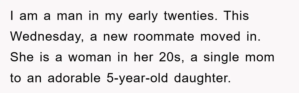 I am a man in my early twenties. This Wednesday, a new roommate moved in. She is a woman in her 20s, a single mom to an adorable 5-year-old daughter.