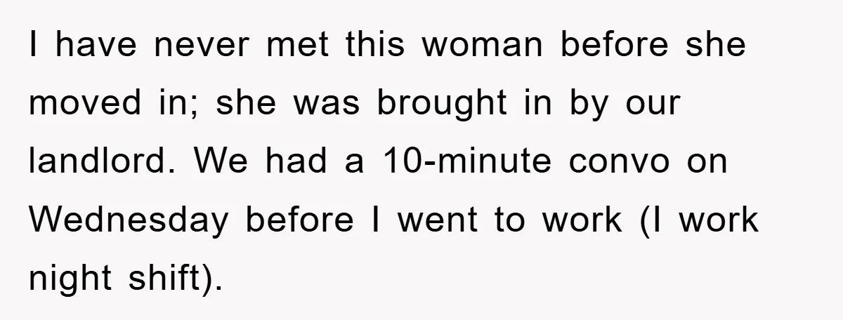 I have never met this woman before she moved in; she was brought in by our landlord. We had a 10-minute convo on Wednesday before I went to work (I...