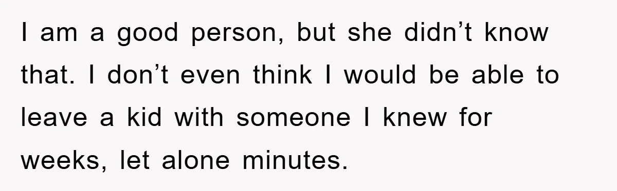 I am a good person, but she didn’t know that. I don’t even think I would be able to leave a kid with someone I knew for weeks, let alone...