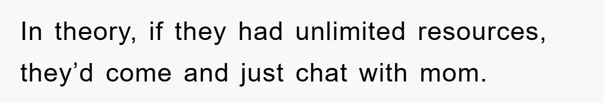 In theory, if they had unlimited resources, they’d come and just chat with mom.