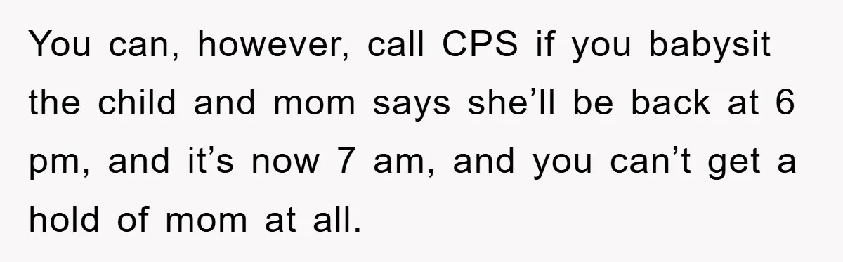 You can, however, call CPS if you babysit the child and mom says she’ll be back at 6 pm, and it’s now 7 am, and you can’t get a hold...