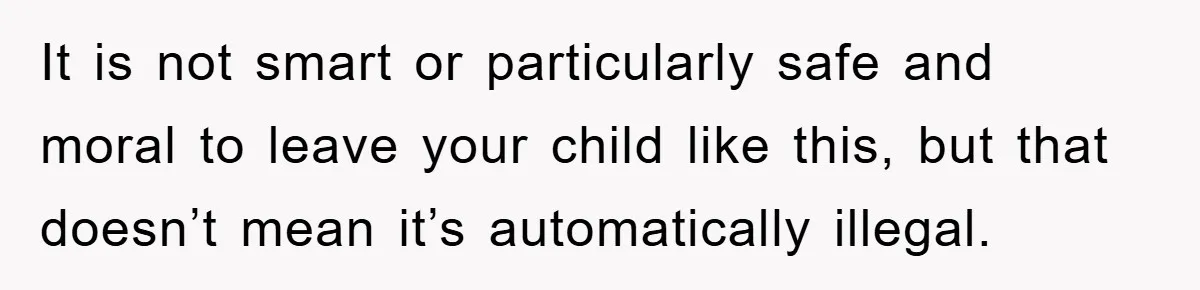 It is not smart or particularly safe and moral to leave your child like this, but that doesn’t mean it’s automatically illegal.