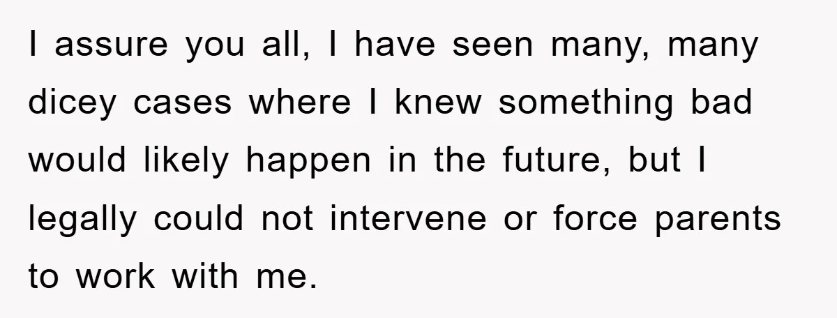 I assure you all, I have seen many, many dicey cases where I knew something bad would likely happen in the future, but I legally could not intervene or force...