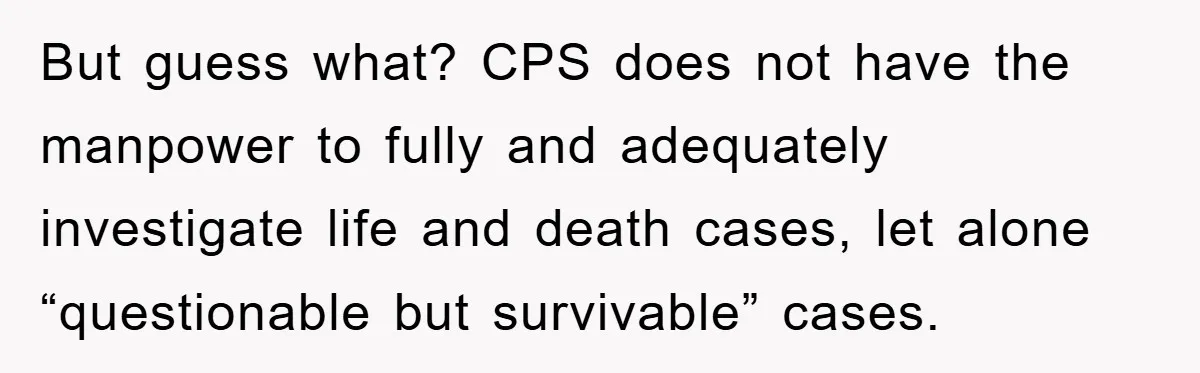 But guess what? CPS does not have the manpower to fully and adequately investigate life and death cases, let alone “questionable but survivable” cases.