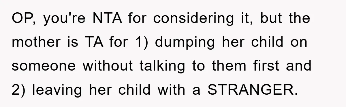 OP, you're NTA for considering it, but the mother is TA for 1) dumping her child on someone without talking to them first and 2) leaving her child with a...