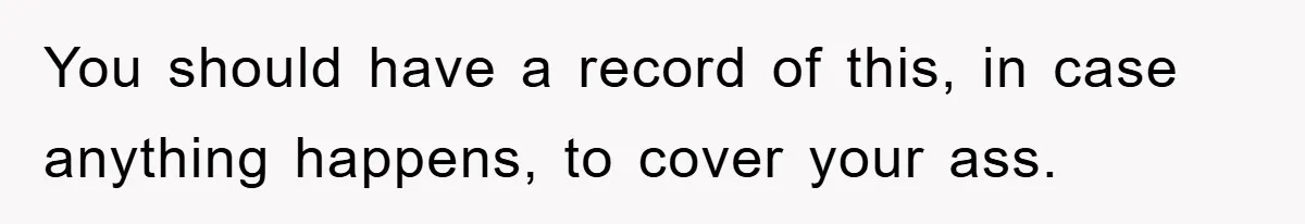 You should have a record of this, in case anything happens, to cover your ass.