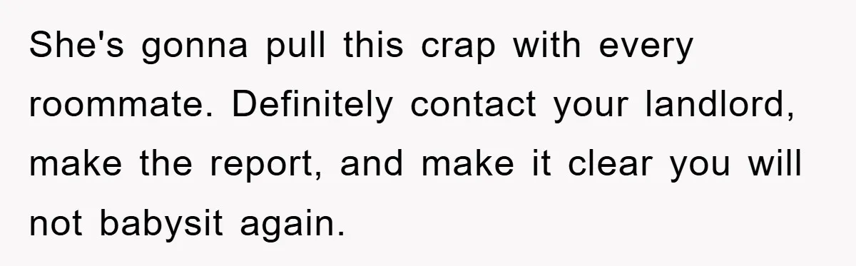 She's gonna pull this crap with every roommate. Definitely contact your landlord, make the report, and make it clear you will not babysit again.