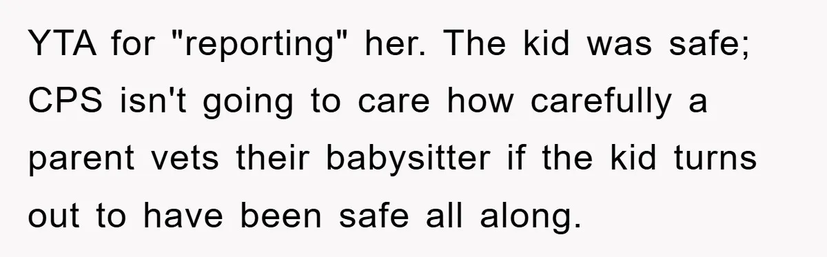 YTA for "reporting" her. The kid was safe; CPS isn't going to care how carefully a parent vets their babysitter if the kid turns out to have been safe all...