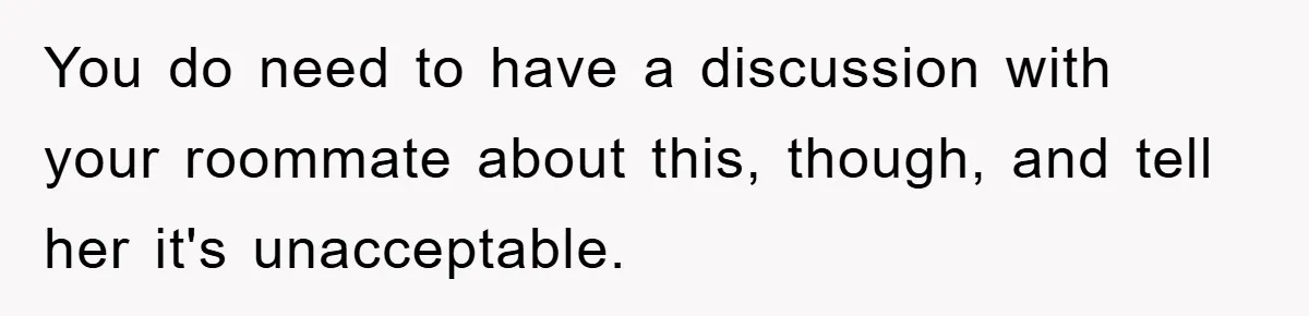 You do need to have a discussion with your roommate about this, though, and tell her it's unacceptable.