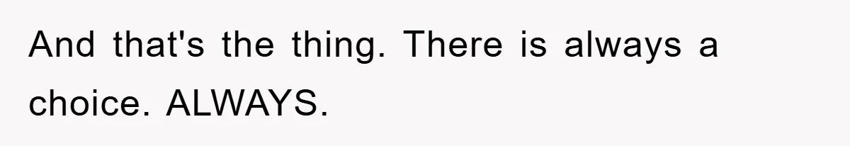 And that's the thing. There is always a choice. ALWAYS.