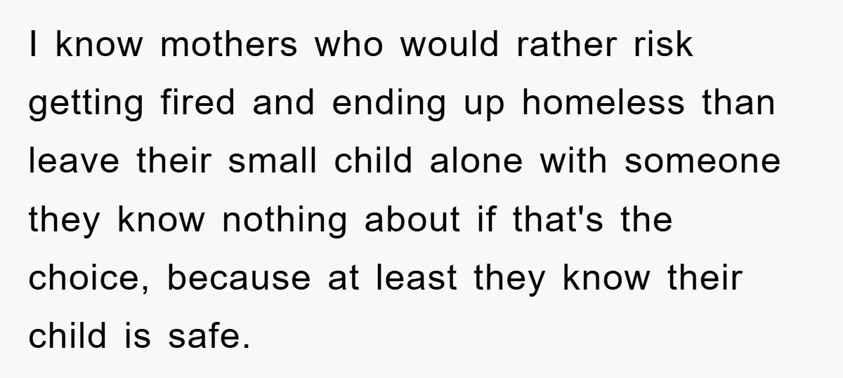 I know mothers who would rather risk getting fired and ending up homeless than leave their small child alone with someone they know nothing about if that's the choice, because...