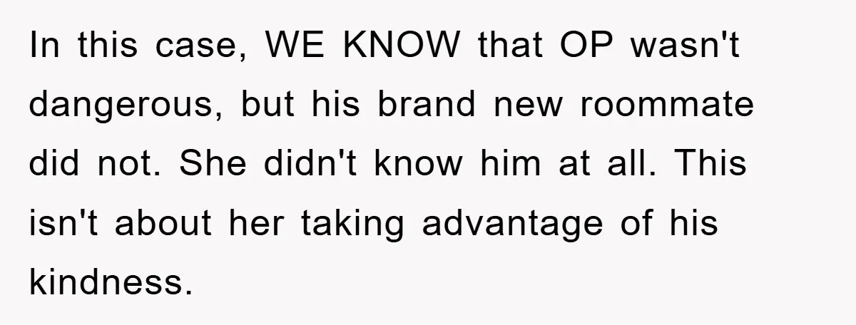 In this case, WE KNOW that OP wasn't dangerous, but his brand new roommate did not. She didn't know him at all. This isn't about her taking advantage of his...
