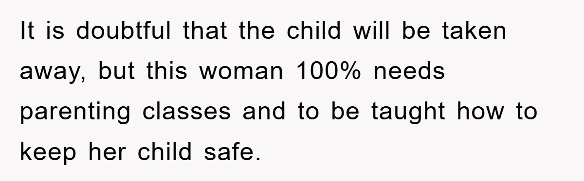 It is doubtful that the child will be taken away, but this woman 100% needs parenting classes and to be taught how to keep her child safe.