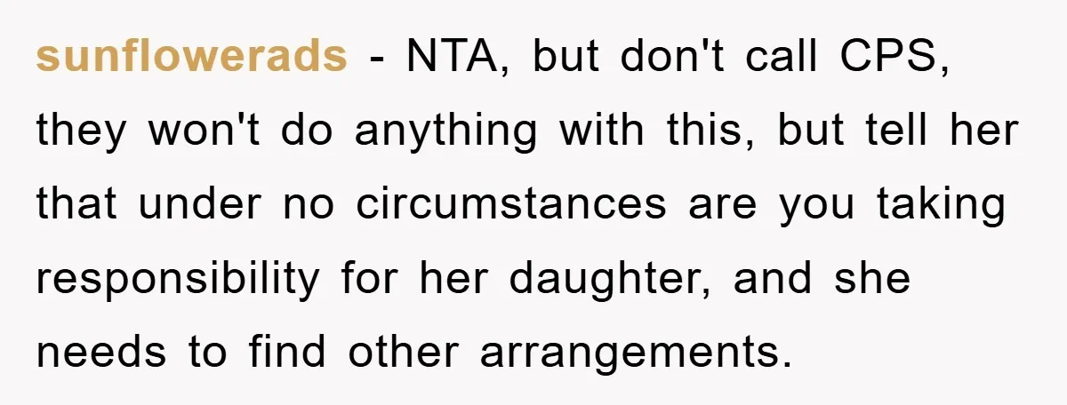 sunflowerads − NTA, but don't call CPS, they won't do anything with this, but tell her that under no circumstances are you taking responsibility for her daughter, and she needs...
