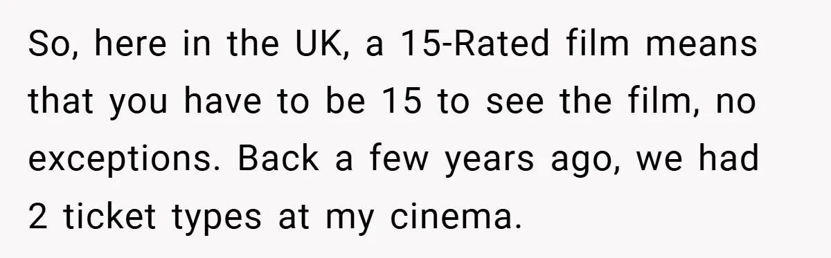 So, here in the UK, a 15-Rated film means that you have to be 15 to see the film, no exceptions. Back a few years ago, we had 2 ticket...