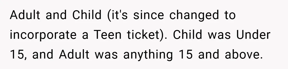 Adult and Child (it's since changed to incorporate a Teen ticket). Child was Under 15, and Adult was anything 15 and above.
