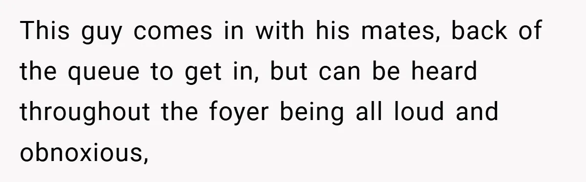 This guy comes in with his mates, back of the queue to get in, but can be heard throughout the foyer being all loud and obnoxious,