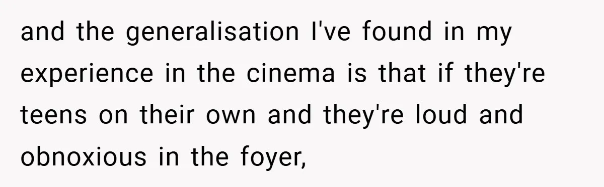 and the generalisation I've found in my experience in the cinema is that if they're teens on their own and they're loud and obnoxious in the foyer,