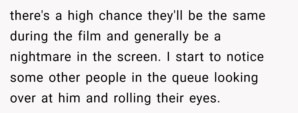 there's a high chance they'll be the same during the film and generally be a nightmare in the screen. I start to notice some other people in the queue looking...