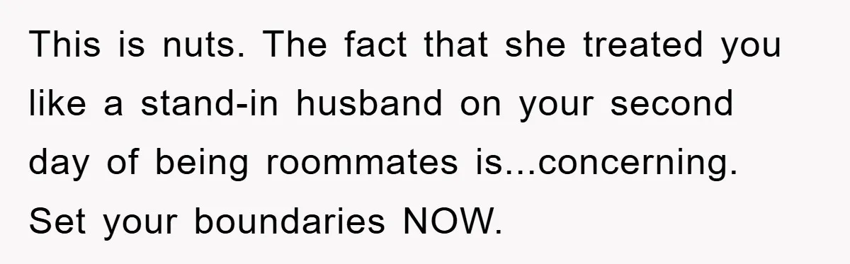 This is nuts. The fact that she treated you like a stand-in husband on your second day of being roommates is...concerning. Set your boundaries NOW.
