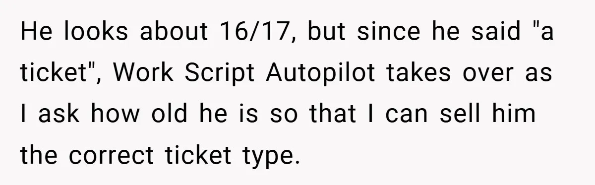 He looks about 16/17, but since he said "a ticket", Work Script Autopilot takes over as I ask how old he is so that I can sell him the correct...