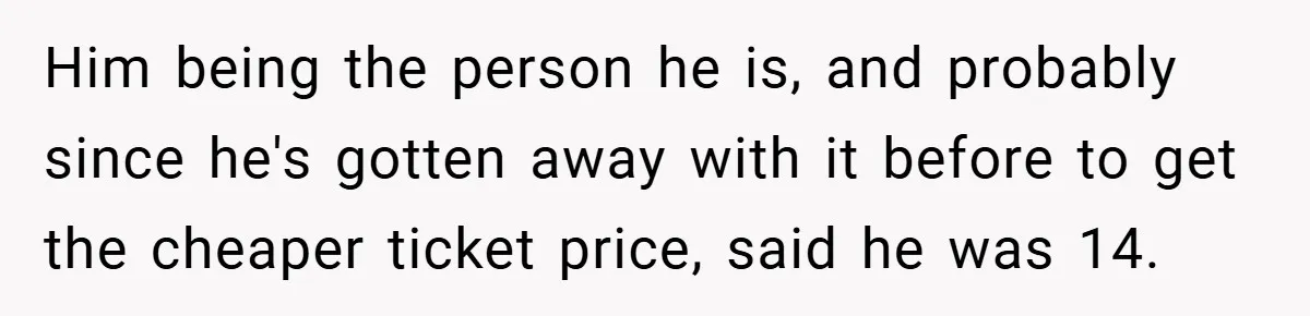 Him being the person he is, and probably since he's gotten away with it before to get the cheaper ticket price, said he was 14.