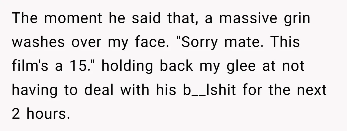 The moment he said that, a massive grin washes over my face. "Sorry mate. This film's a 15." holding back my glee at not having to deal with his b__lshit...