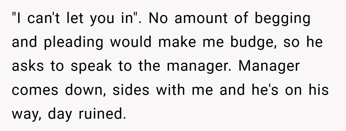 "I can't let you in". No amount of begging and pleading would make me budge, so he asks to speak to the manager. Manager comes down, sides with me and...
