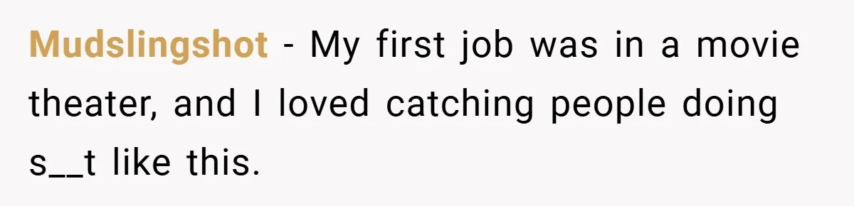 Mudslingshot − My first job was in a movie theater, and I loved catching people doing s__t like this.