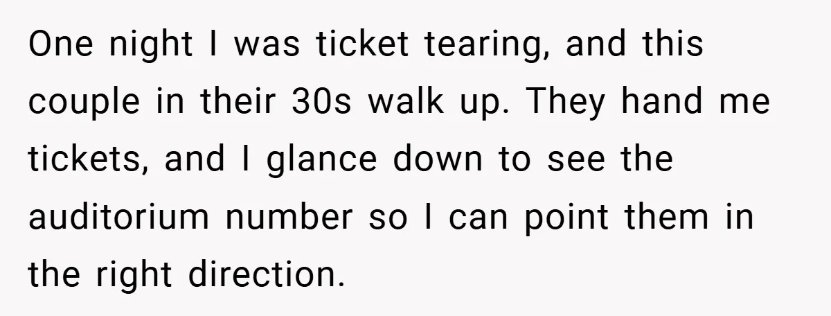 One night I was ticket tearing, and this couple in their 30s walk up. They hand me tickets, and I glance down to see the auditorium number so I can...