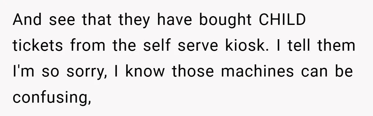 And see that they have bought CHILD tickets from the self serve kiosk. I tell them I'm so sorry, I know those machines can be confusing,