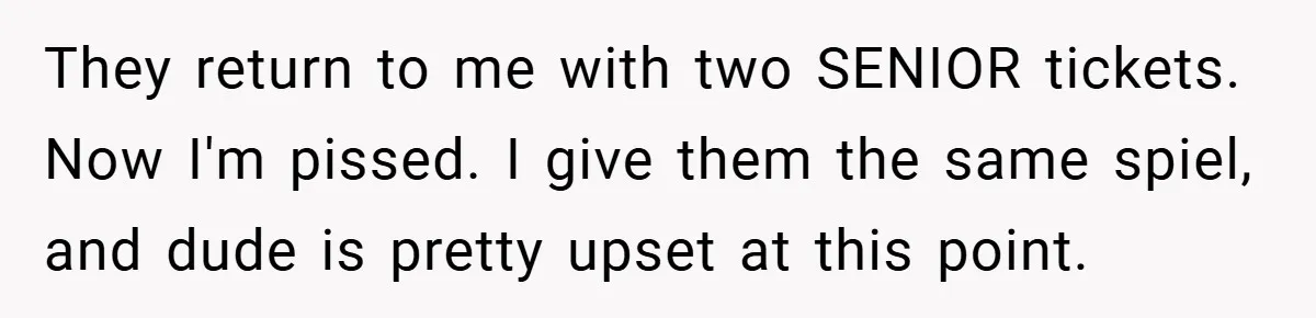 They return to me with two SENIOR tickets. Now I'm pissed. I give them the same spiel, and dude is pretty upset at this point.
