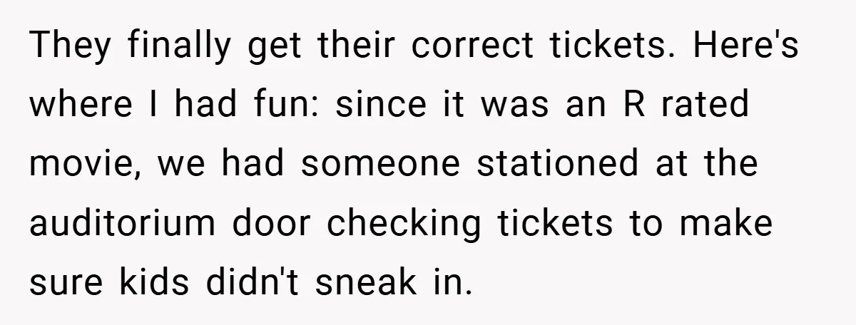 They finally get their correct tickets. Here's where I had fun: since it was an R rated movie, we had someone stationed at the auditorium door checking tickets to make...