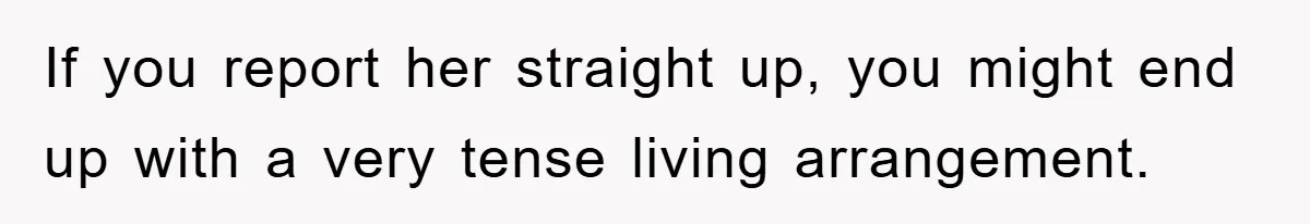 If you report her straight up, you might end up with a very tense living arrangement.