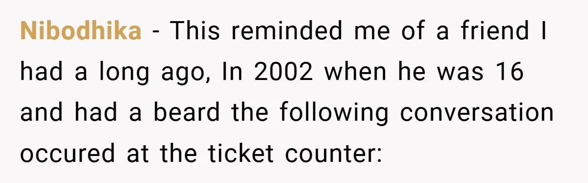 Nibodhika − This reminded me of a friend I had a long ago, In 2002 when he was 16 and had a beard the following conversation occured at the ticket...