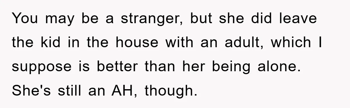 You may be a stranger, but she did leave the kid in the house with an adult, which I suppose is better than her being alone. She's still an AH,...