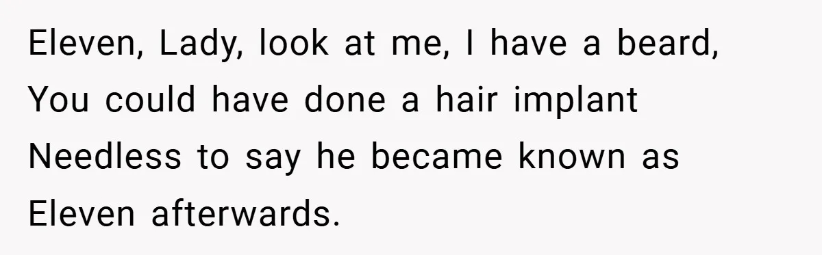 Eleven, Lady, look at me, I have a beard, You could have done a hair implant Needless to say he became known as Eleven afterwards.