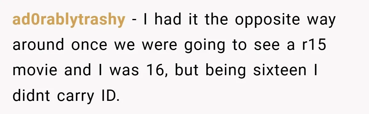 ad0rablytrashy − I had it the opposite way around once we were going to see a r15 movie and I was 16, but being sixteen I didnt carry ID.